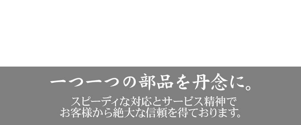 一つ一つの部品を丹念に。スピーディな対応とサービス精神でお客様から絶大な信頼を得ております。